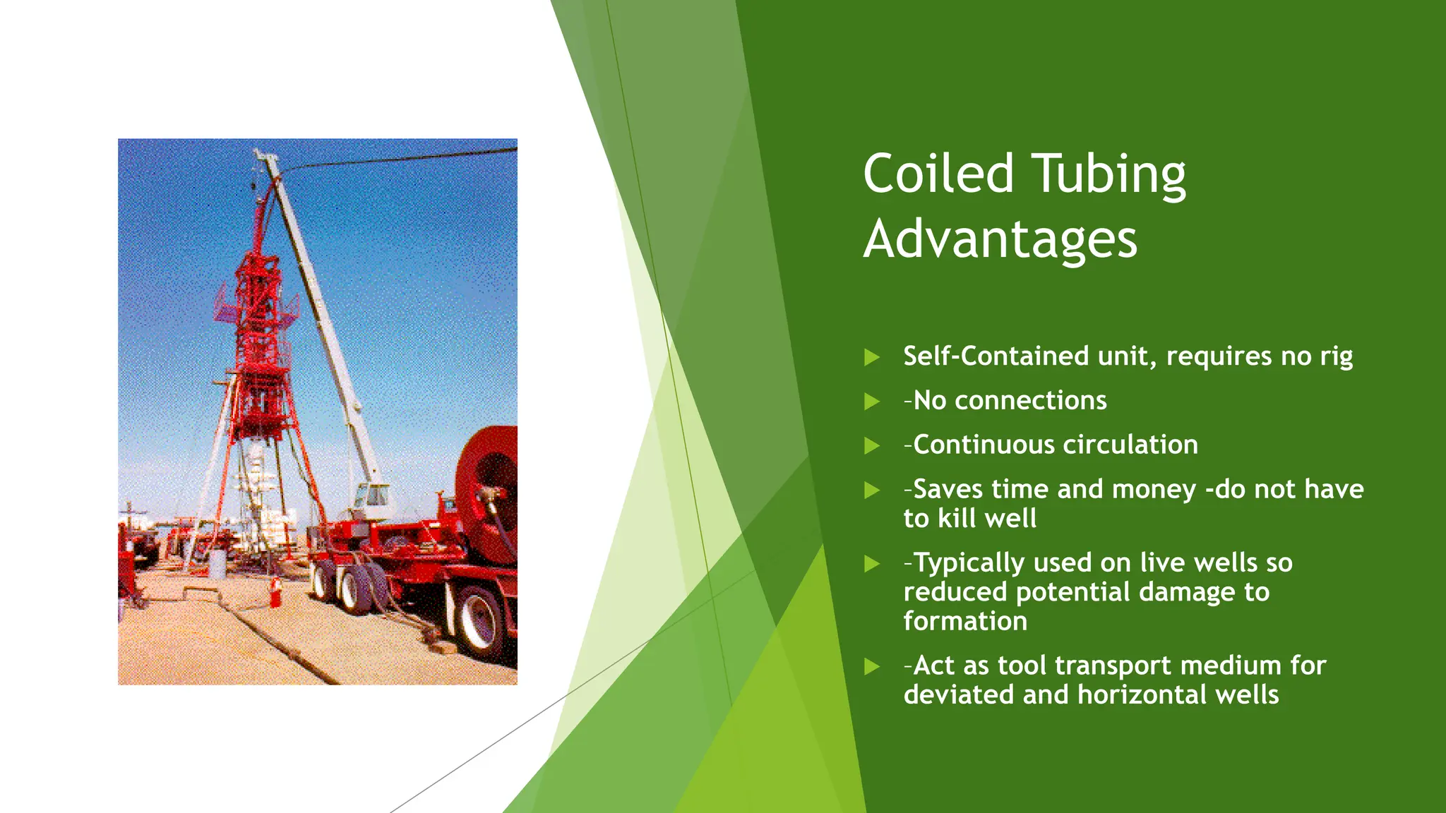 Coiled Tubing
Advantages
 Self-Contained unit, requires no rig
 –No connections
 –Continuous circulation
 –Saves time and money -do not have
to kill well
 –Typically used on live wells so
reduced potential damage to
formation
 –Act as tool transport medium for
deviated and horizontal wells
 