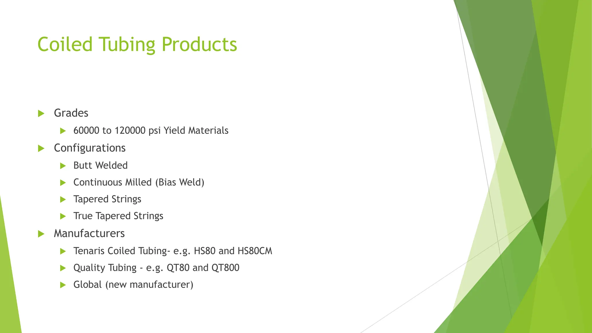 Coiled Tubing Products
 Grades
 60000 to 120000 psi Yield Materials
 Configurations
 Butt Welded
 Continuous Milled (Bias Weld)
 Tapered Strings
 True Tapered Strings
 Manufacturers
 Tenaris Coiled Tubing- e.g. HS80 and HS80CM
 Quality Tubing - e.g. QT80 and QT800
 Global (new manufacturer)
 