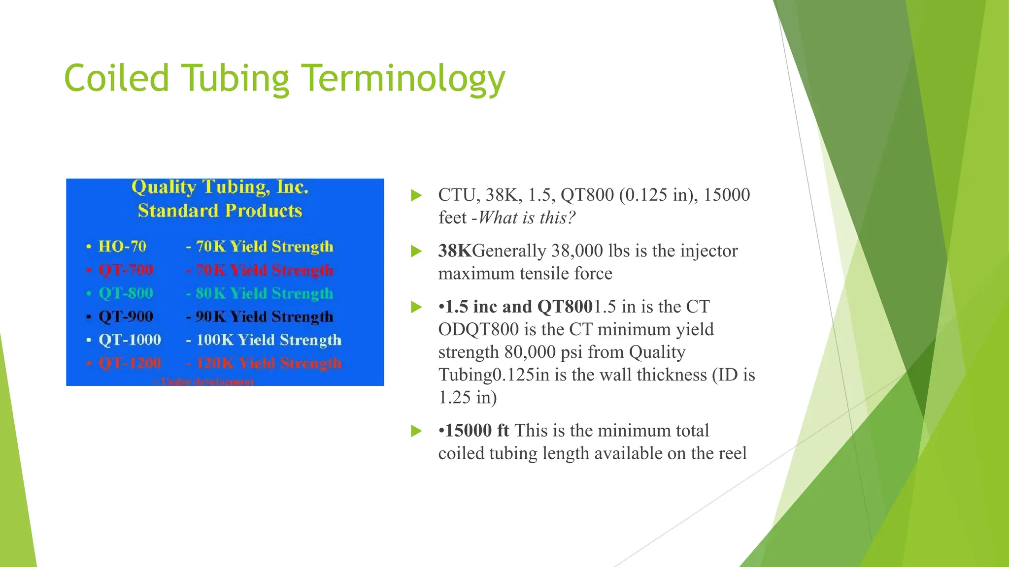 Coiled Tubing Terminology
 CTU, 38K, 1.5, QT800 (0.125 in), 15000
feet -What is this?
 38KGenerally 38,000 lbs is the injector
maximum tensile force
 •1.5 inc and QT8001.5 in is the CT
ODQT800 is the CT minimum yield
strength 80,000 psi from Quality
Tubing0.125in is the wall thickness (ID is
1.25 in)
 •15000 ft This is the minimum total
coiled tubing length available on the reel
 