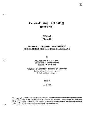 Coiled-Tubing Technology
                                            (1995-1998)


                                               DEA-67
                                               Phase I1

                        PROJECT TO DEVELOP AND EVALUATE
                    COILED-TUBING AND SLIM-HOLE TECHNOLOGY




                                    MAURER ENGINEERING INC.
                                     2916 West T.C. Jester Boulevard
                                        Houston, TX 77018-7098

                         Telephone: (713) 683-8227 Facsimile: (713) 683-6418
                                  Internet: http://www.maureng.com
                                      E-Mail: mei@maureng.com



                                                 TR98-10

                                                April 1998




    The copyrighted 1998 confidential report is for the use of Participants on the Drilling Engineering
    Association DEA-67 PHASE II project to Develop and Evaluate Coiled-Tubing and Slim-Hole
    Technology and their affiliates, and is not to be disclosed to other parties. Participants and their
F
    aff~liates free to make copies of this report for their own use.
             are
 