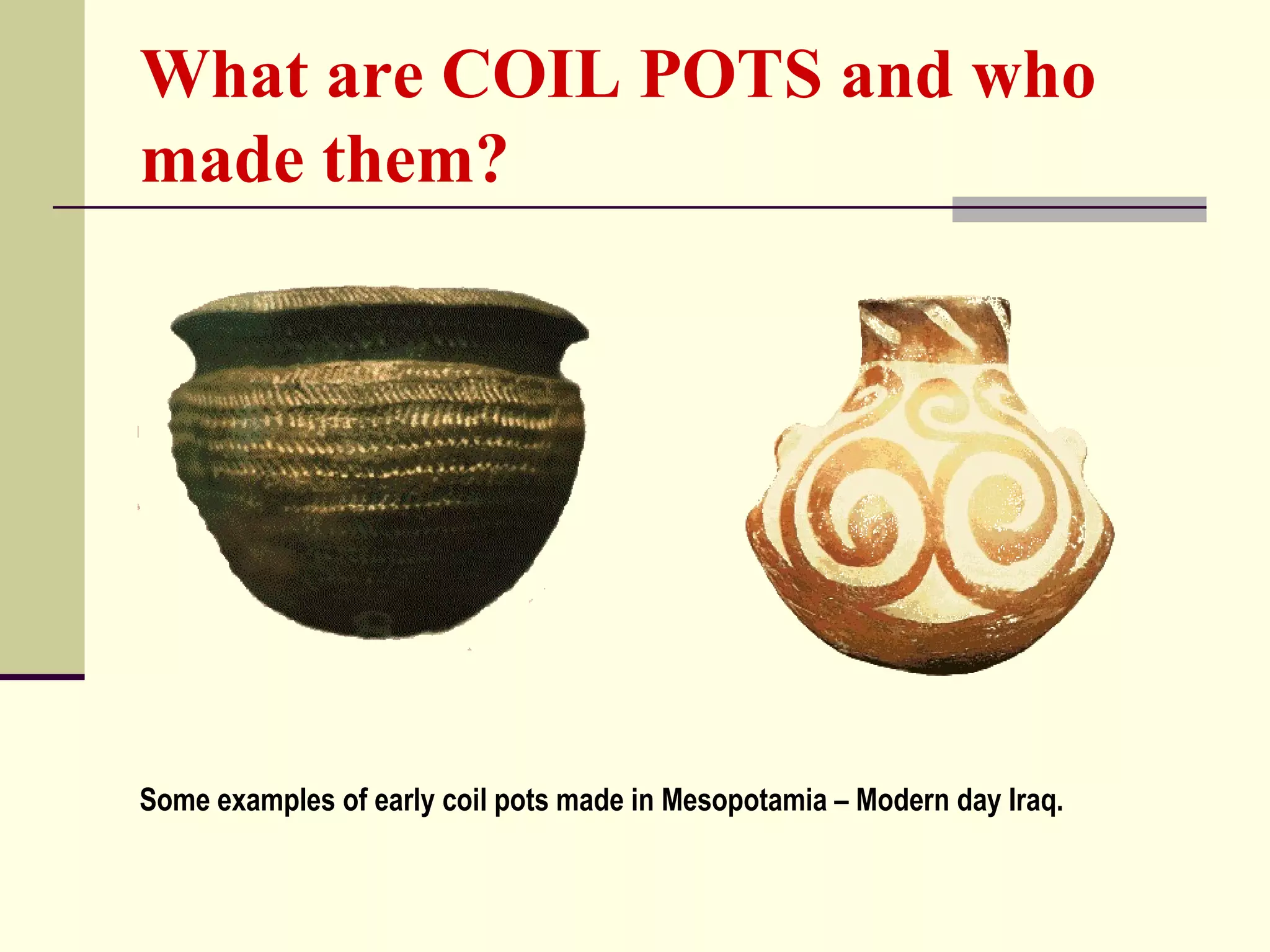 What are COIL POTS and who
made them?
Some examples of early coil pots made in Mesopotamia – Modern day Iraq.
 