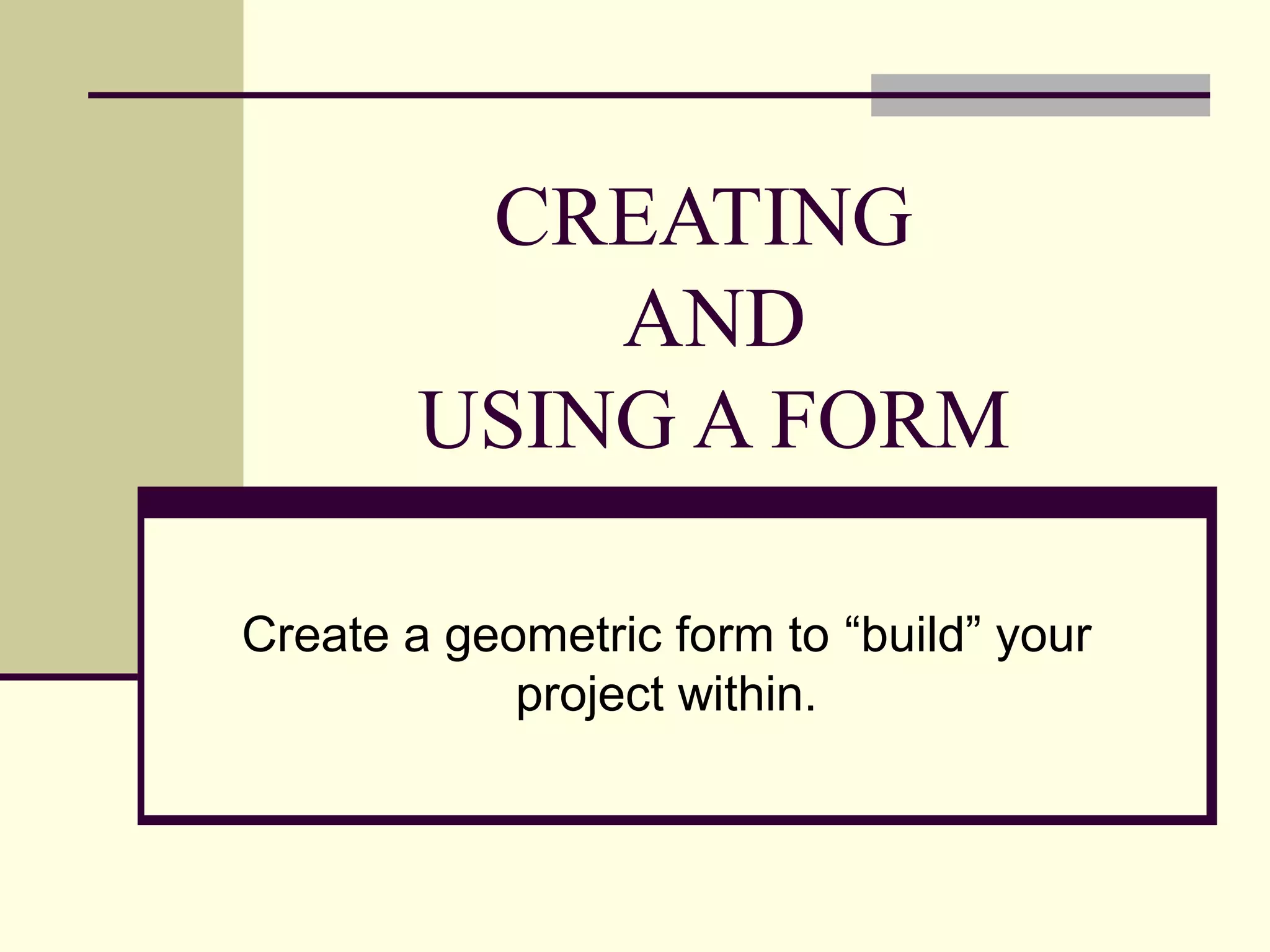 CREATING
AND
USING A FORM
Create a geometric form to “build” your
project within.
 