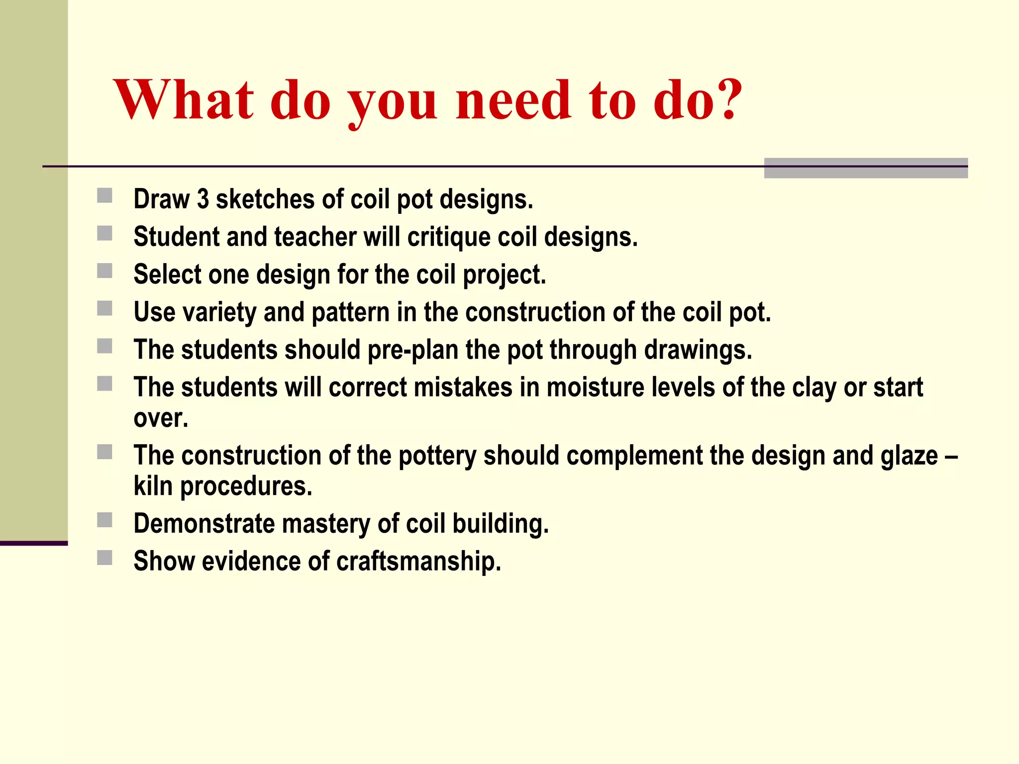What do you need to do?
 Draw 3 sketches of coil pot designs.
 Student and teacher will critique coil designs.
 Select one design for the coil project.
 Use variety and pattern in the construction of the coil pot.
 The students should pre-plan the pot through drawings.
 The students will correct mistakes in moisture levels of the clay or start
over.
 The construction of the pottery should complement the design and glaze –
kiln procedures.
 Demonstrate mastery of coil building.
 Show evidence of craftsmanship.
 