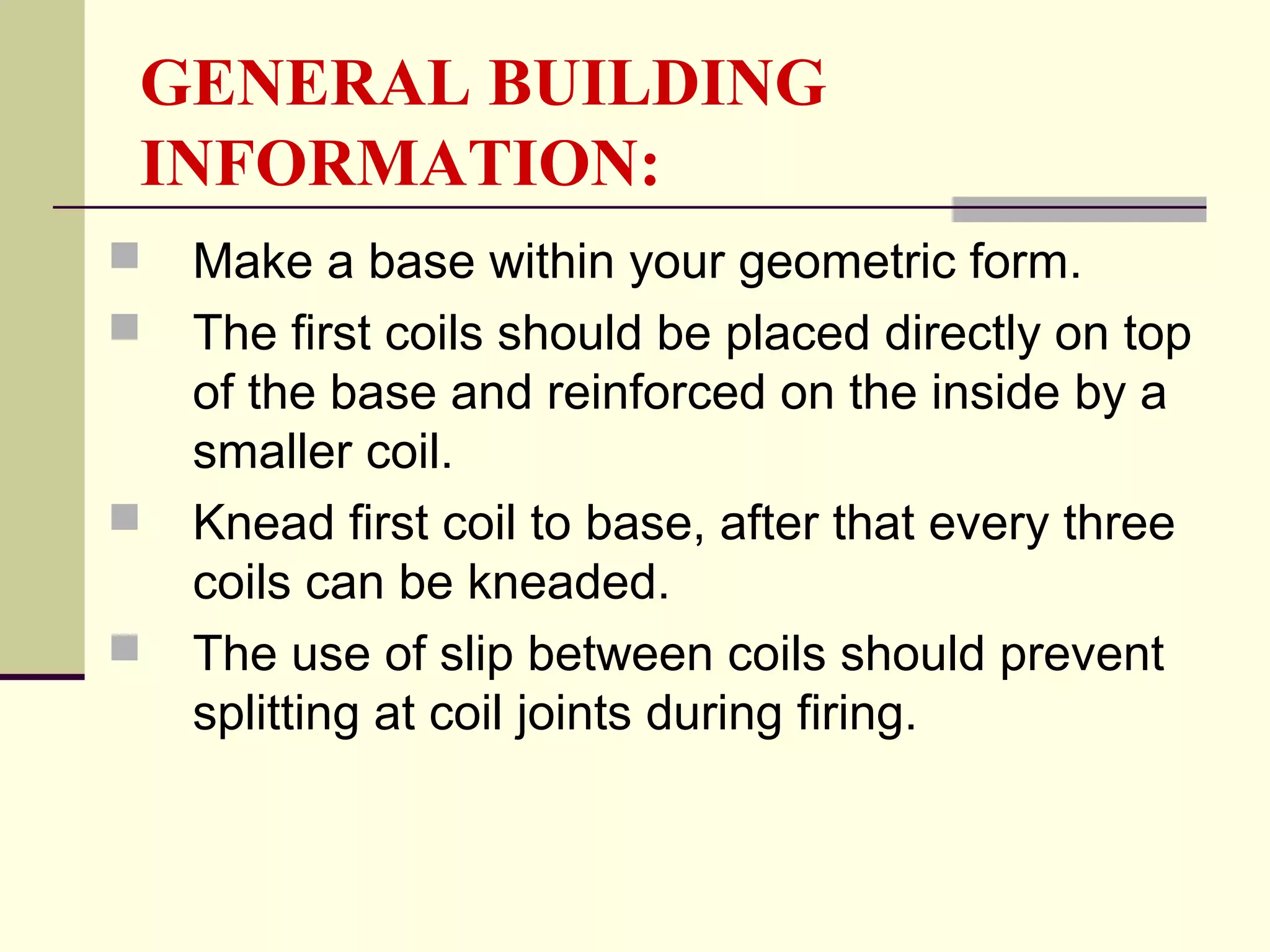 GENERAL BUILDING
INFORMATION:
 Make a base within your geometric form.
 The first coils should be placed directly on top
of the base and reinforced on the inside by a
smaller coil.
 Knead first coil to base, after that every three
coils can be kneaded.
 The use of slip between coils should prevent
splitting at coil joints during firing.
 