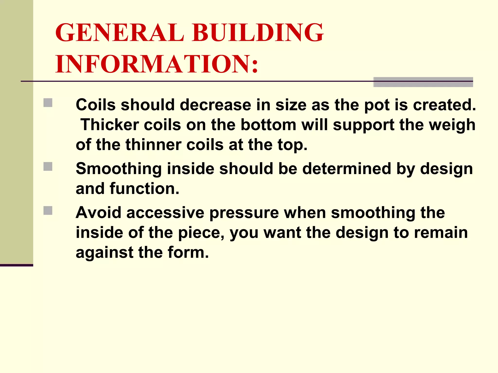 GENERAL BUILDING
INFORMATION:
 Coils should decrease in size as the pot is created.
Thicker coils on the bottom will support the weigh
of the thinner coils at the top.
 Smoothing inside should be determined by design
and function.
 Avoid accessive pressure when smoothing the
inside of the piece, you want the design to remain
against the form.
 