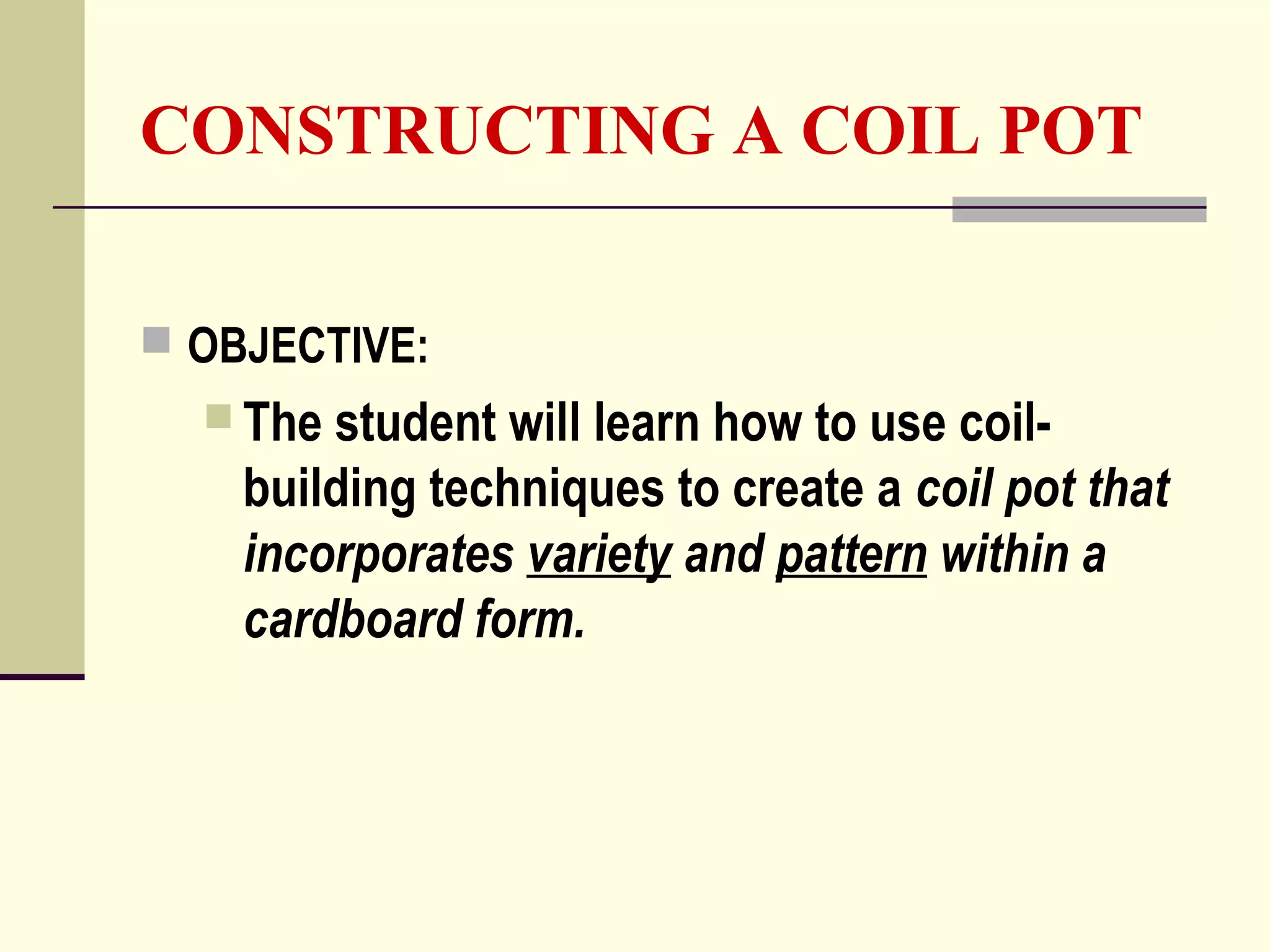 CONSTRUCTING A COIL POT
 OBJECTIVE:
 The student will learn how to use coil-
building techniques to create a coil pot that
incorporates variety and pattern within a
cardboard form.
 