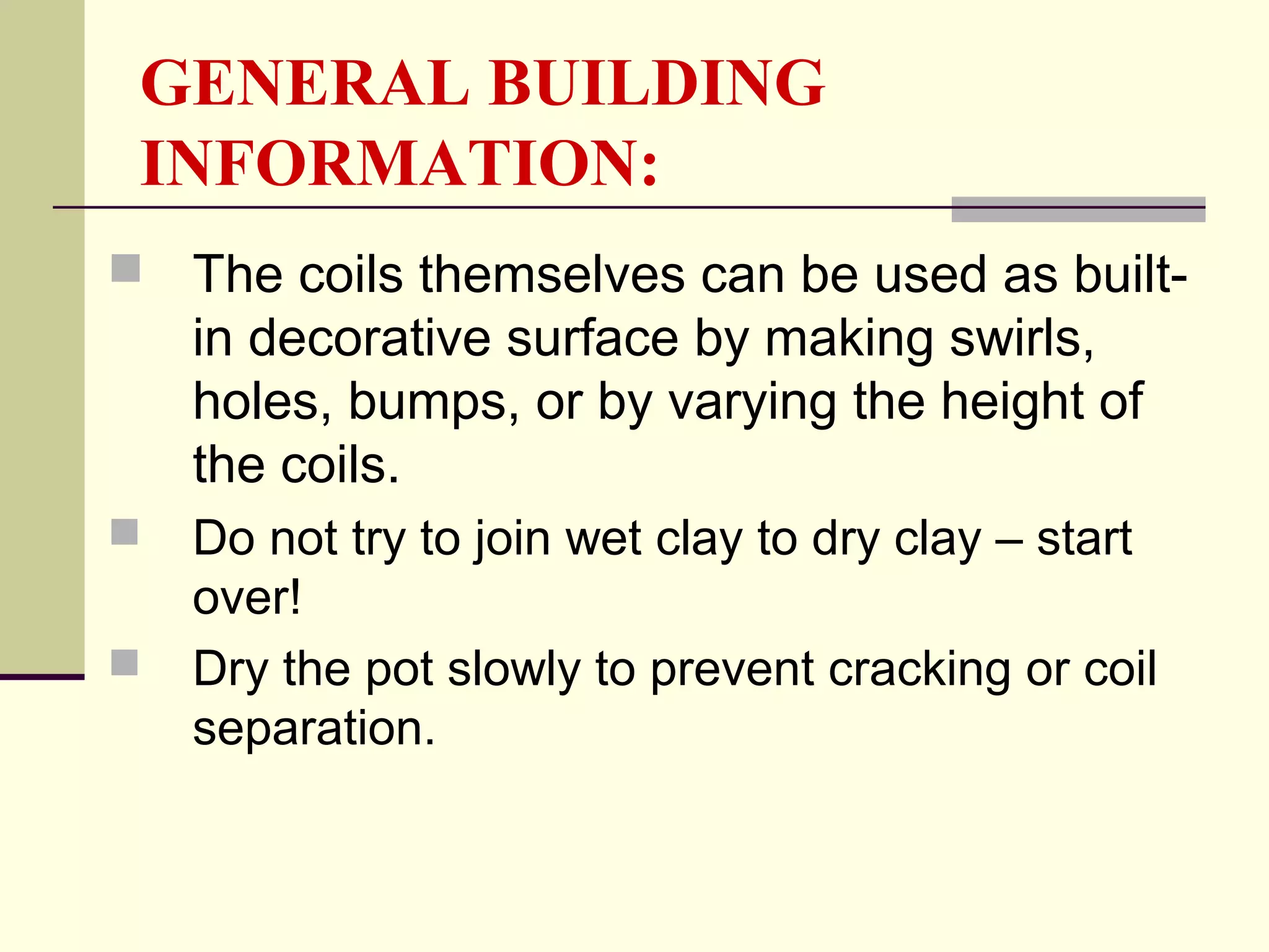 GENERAL BUILDING
INFORMATION:
 The coils themselves can be used as built-
in decorative surface by making swirls,
holes, bumps, or by varying the height of
the coils.
 Do not try to join wet clay to dry clay – start
over!
 Dry the pot slowly to prevent cracking or coil
separation.
 