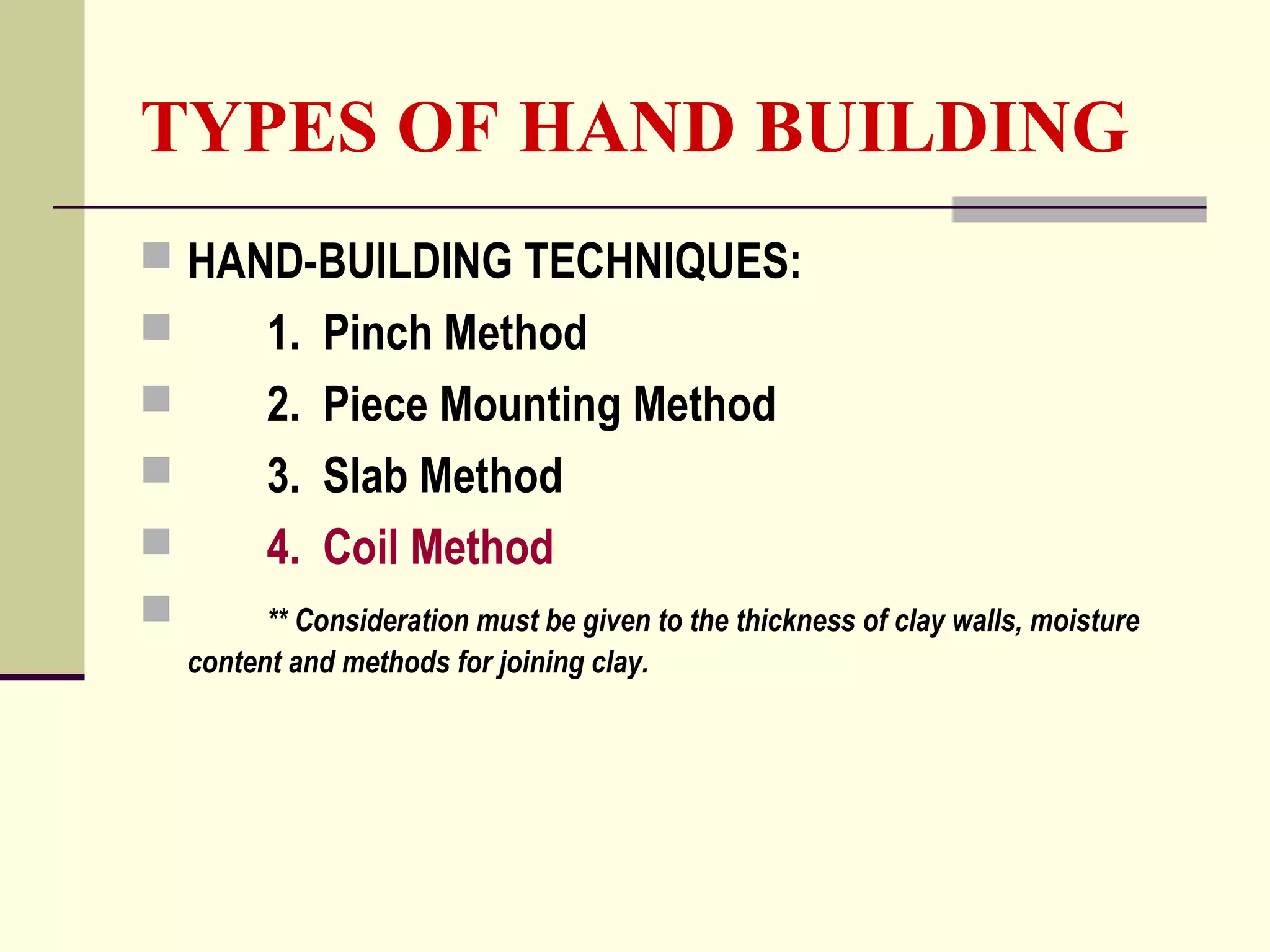 TYPES OF HAND BUILDING
 HAND-BUILDING TECHNIQUES:
 1. Pinch Method
 2. Piece Mounting Method
 3. Slab Method
 4. Coil Method
 ** Consideration must be given to the thickness of clay walls, moisture
content and methods for joining clay.
 