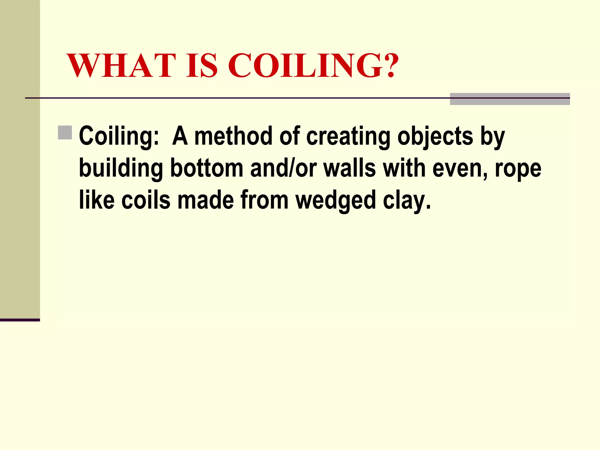 WHAT IS COILING?
 Coiling: A method of creating objects by
building bottom and/or walls with even, rope
like coils made from wedged clay.
 