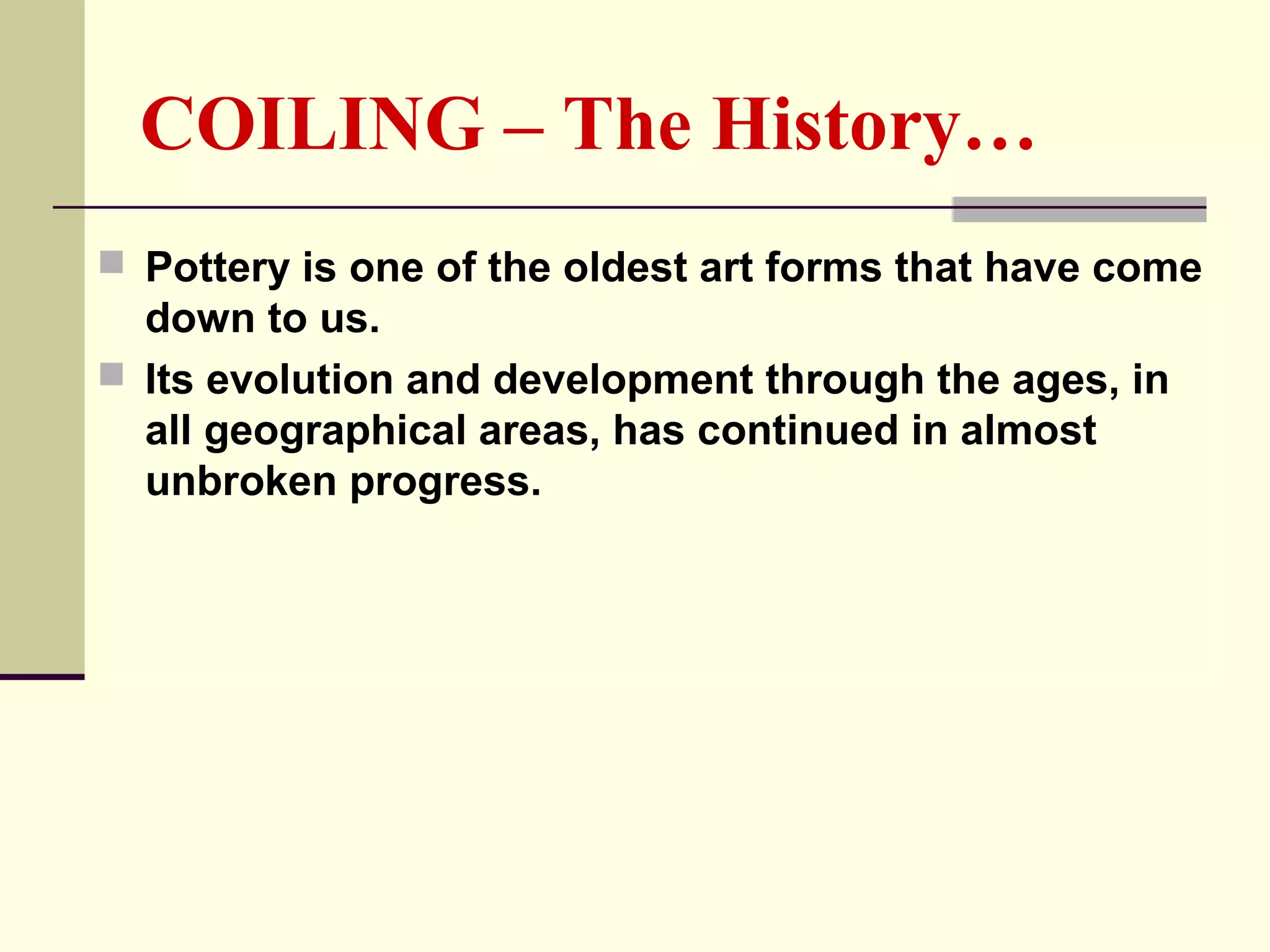 COILING – The History…
 Pottery is one of the oldest art forms that have come
down to us.
 Its evolution and development through the ages, in
all geographical areas, has continued in almost
unbroken progress.
 
