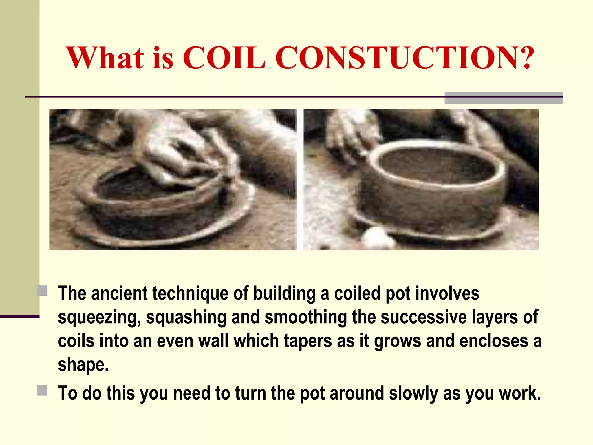 What is COIL CONSTUCTION?
 The ancient technique of building a coiled pot involves
squeezing, squashing and smoothing the successive layers of
coils into an even wall which tapers as it grows and encloses a
shape.
 To do this you need to turn the pot around slowly as you work.
 