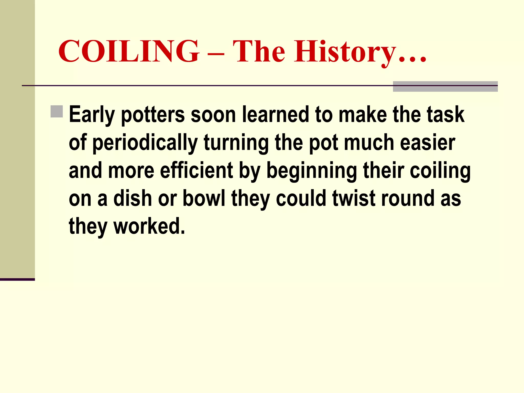 COILING – The History…
 Early potters soon learned to make the task
of periodically turning the pot much easier
and more efficient by beginning their coiling
on a dish or bowl they could twist round as
they worked.
 