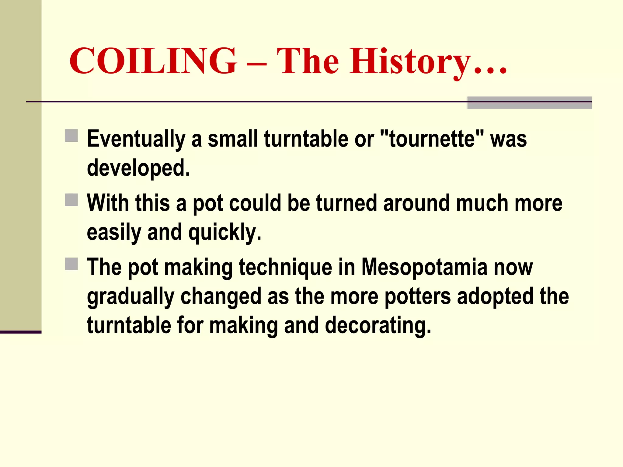 COILING – The History…
 Eventually a small turntable or "tournette" was
developed.
 With this a pot could be turned around much more
easily and quickly.
 The pot making technique in Mesopotamia now
gradually changed as the more potters adopted the
turntable for making and decorating.
 