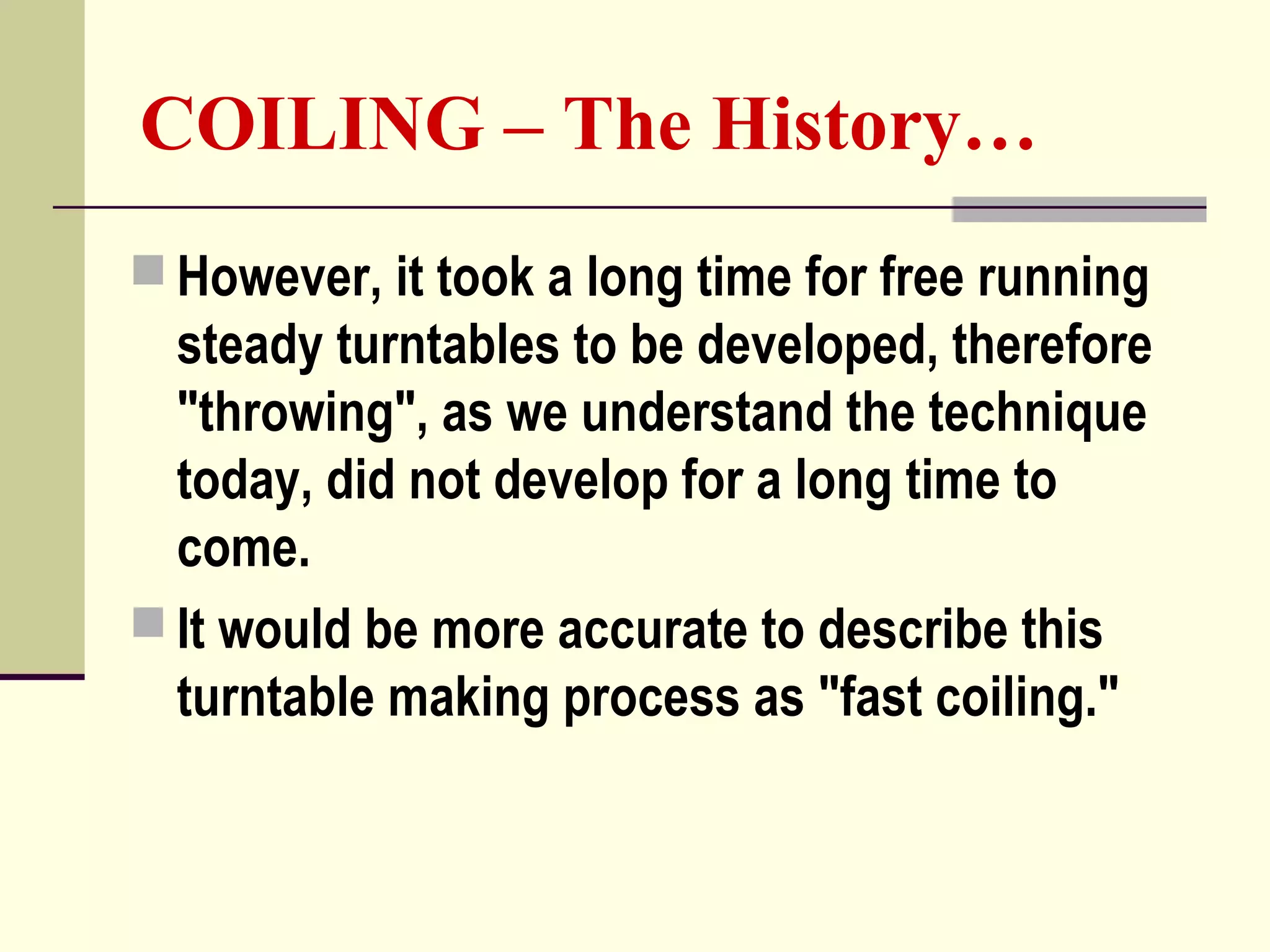 COILING – The History…
 However, it took a long time for free running
steady turntables to be developed, therefore
"throwing", as we understand the technique
today, did not develop for a long time to
come.
 It would be more accurate to describe this
turntable making process as "fast coiling."
 