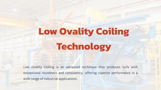 Low Ovality Coiling
Technology
Low Ovality Coiling is an advanced technique that produces coils with
exceptional roundness and consistency, offering superior performance in a
wide range of industrial applications.
 