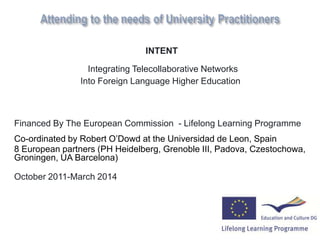 INTENT

                 Integrating Telecollaborative Networks
               Into Foreign Language Higher Education



Financed By The European Commission - Lifelong Learning Programme
Co-ordinated by Robert O‟Dowd at the Universidad de Leon, Spain
8 European partners (PH Heidelberg, Grenoble III, Padova, Czestochowa,
Groningen, UA Barcelona)

October 2011-March 2014
 
