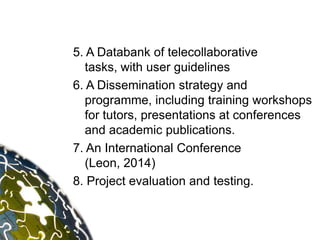 5. A Databank of telecollaborative
   tasks, with user guidelines
6. A Dissemination strategy and
   programme, including training workshops
   for tutors, presentations at conferences
   and academic publications.
7. An International Conference
   (Leon, 2014)
8. Project evaluation and testing.
 