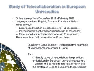 •   Online surveys from December 2011 - February 2012
•   Language versions: English, German, French and Italian
•   Three surveys:
    – Experienced teacher telecollaborators (102 responses)
    – Inexperienced teacher telecollaborators (108 responses)
    – Experienced student telecollaborators (131 responses)
    Responses from 142 universities in 22 countries

              Qualitative Case studies: 7 representative examples
              of telecollaboration around Europe

              Aims:
                 - Identify types of telecollaborative practices
                 undertaken by European university educators
                 - Explore the barriers to telecollaboration and
                 the strategies used to overcome these barriers
 