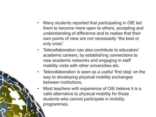 • Many students reported that participating in OIE led
  them to become more open to others, accepting and
  understanding of difference and to realise that their
  own points of view are not necessarily “the best or
  only ones”.
• Telecollaboration can also contribute to educators‟
  academic careers, by establishing connections to
  new academic networks and engaging in staff
  mobility visits with other universities etc.
• Telecollaboration is seen as a useful „first step‟ on the
  way to developing physical mobility exchanges
  between institutions.
• Most teachers with experience of OIE believe it is a
  valid alternative to physical mobility for those
  students who cannot participate in mobility
  programmes.
 