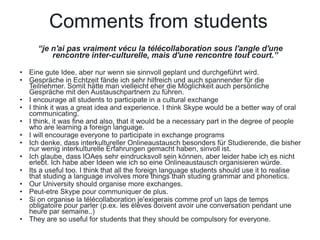 Comments from students
     “je n'ai pas vraiment vécu la télécollaboration sous l'angle d'une
         rencontre inter-culturelle, mais d'une rencontre tout court.”

• Eine gute Idee, aber nur wenn sie sinnvoll geplant und durchgeführt wird.
• Gespräche in Echtzeit fände ich sehr hilfreich und auch spannender für die
  Teilnehmer. Somit hätte man vielleicht eher die Möglichkeit auch persönliche
  Gespräche mit den Austauschpartnern zu führen.
• I encourage all students to participate in a cultural exchange
• I think it was a great idea and experience. I think Skype would be a better way of oral
  communicating.
• I think, it was fine and also, that it would be a necessary part in the degree of people
  who are learning a foreign language.
• I will encourage everyone to participate in exchange programs
• Ich denke, dass interkultureller Onlineaustausch besonders für Studierende, die bisher
  nur wenig interkulturelle Erfahrungen gemacht haben, sinvoll ist.
• Ich glaube, dass IOAes sehr eindrucksvoll sein können, aber leider habe ich es nicht
  erlebt. Ich habe aber Ideen wie ich so eine Onlineaustausch organisieren würde.
• Its a useful too. I think that all the foreign language students should use it to realise
  that studing a language involves more things than studing grammar and phonetics.
• Our University should organise more exchanges.
• Peut-etre Skype pour communiquer de plus.
• Si on organise la télécollaboration je'exigerais comme prof un laps de temps
  obligatoire pour parler (p.ex. les élèves doivent avoir une conversation pendant une
  heure par semaine..)
• They are so useful for students that they should be compulsory for everyone.
 