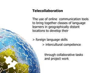 Telecollaboration

The use of online communication tools
to bring together classes of language
learners in geographically distant
locations to develop their

> foreign language skills
      > intercultural competence


        through collaborative tasks
        and project work
 
