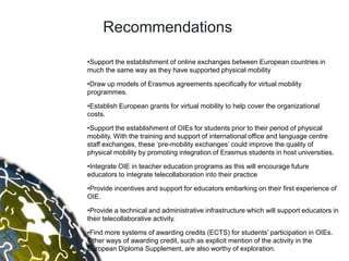 Recommendations

•Support the establishment of online exchanges between European countries in
much the same way as they have supported physical mobility

•Draw up models of Erasmus agreements specifically for virtual mobility
programmes.

•Establish European grants for virtual mobility to help cover the organizational
costs.

•Support the establishment of OIEs for students prior to their period of physical
mobility. With the training and support of international office and language centre
staff exchanges, these „pre-mobility exchanges‟ could improve the quality of
physical mobility by promoting integration of Erasmus students in host universities.

•Integrate OIE in teacher education programs as this will encourage future
educators to integrate telecollaboration into their practice

•Provide incentives and support for educators embarking on their first experience of
OIE.

•Provide a technical and administrative infrastructure which will support educators in
their telecollaborative activity.

•Find more systems of awarding credits (ECTS) for students‟ participation in OIEs.
Other ways of awarding credit, such as explicit mention of the activity in the
European Diploma Supplement, are also worthy of exploration.
 