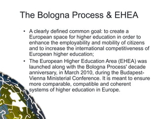 The Bologna Process & EHEA
• A clearly defined common goal: to create a
  European space for higher education in order to
  enhance the employability and mobility of citizens
  and to increase the international competitiveness of
  European higher education;
• The European Higher Education Area (EHEA) was
  launched along with the Bologna Process' decade
  anniversary, in March 2010, during the Budapest-
  Vienna Ministerial Conference. It is meant to ensure
  more comparable, compatible and coherent
  systems of higher education in Europe.
 