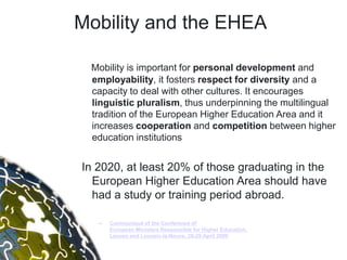 Mobility and the EHEA

 Mobility is important for personal development and
 employability, it fosters respect for diversity and a
 capacity to deal with other cultures. It encourages
 linguistic pluralism, thus underpinning the multilingual
 tradition of the European Higher Education Area and it
 increases cooperation and competition between higher
 education institutions


In 2020, at least 20% of those graduating in the
  European Higher Education Area should have
  had a study or training period abroad.

   –   Communiqué of the Conference of
       European Ministers Responsible for Higher Education,
       Leuven and Louvain-la-Neuve, 28-29 April 2009
 