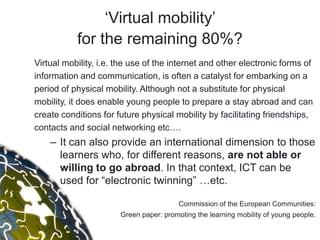„Virtual mobility‟
           for the remaining 80%?
Virtual mobility, i.e. the use of the internet and other electronic forms of
information and communication, is often a catalyst for embarking on a
period of physical mobility. Although not a substitute for physical
mobility, it does enable young people to prepare a stay abroad and can
create conditions for future physical mobility by facilitating friendships,
contacts and social networking etc….
    – It can also provide an international dimension to those
      learners who, for different reasons, are not able or
      willing to go abroad. In that context, ICT can be
      used for “electronic twinning” …etc.

                                         Commission of the European Communities:
                       Green paper: promoting the learning mobility of young people.
 