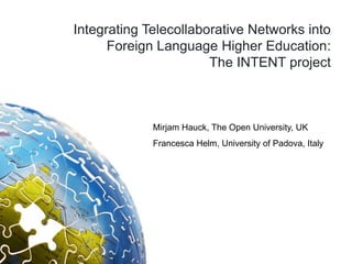 Integrating Telecollaborative Networks into
      Foreign Language Higher Education:
                       The INTENT project



             Mirjam Hauck, The Open University, UK
             Francesca Helm, University of Padova, Italy
 