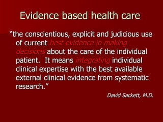 Evidence based health care  “ the conscientious, explicit and judicious use of current  best evidence   in making decisions  about the care of the individual patient.  It means  integrating  individual clinical expertise with the best available external clinical evidence from systematic research.” David Sackett, M.D. 