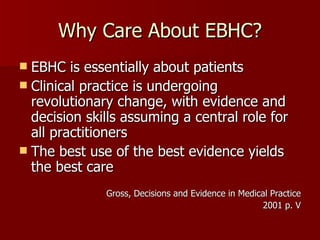 Why Care About EBHC? EBHC is essentially about patients Clinical practice is undergoing revolutionary change, with evidence and decision skills assuming a central role for all practitioners The best use of the best evidence yields the best care Gross, Decisions and Evidence in Medical Practice 2001 p. V 