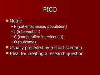 PICO Metric P (patient/disease, population) I (intervention) C (comparative intervention) O (outcome) Usually preceded by a short scenario Ideal for creating a research question 