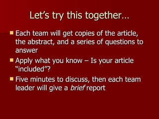 Let’s try this together… Each team will get copies of the article, the abstract, and a series of questions to answer Apply what you know – Is your article “included”? Five minutes to discuss, then each team leader will give a  brief  report 