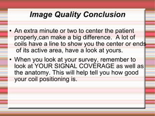 Image Quality Conclusion
   An extra minute or two to center the patient
    properly,can make a big difference. A lot of
    coils have a line to show you the center or ends
     of its active area, have a look at yours.
   When you look at your survey, remember to
    look at YOUR SIGNAL COVERAGE as well as
    the anatomy. This will help tell you how good
    your coil positioning is.
 