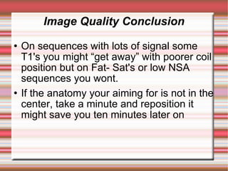 Image Quality Conclusion
   On sequences with lots of signal some
    T1's you might “get away” with poorer coil
    position but on Fat- Sat's or low NSA
    sequences you wont.
   If the anatomy your aiming for is not in the
    center, take a minute and reposition it
    might save you ten minutes later on
 