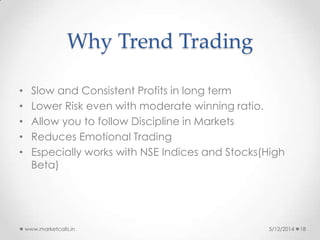 Why Trend Trading
• Slow and Consistent Profits in long term
• Lower Risk even with moderate winning ratio.
• Allow you to follow Discipline in Markets
• Reduces Emotional Trading
• Especially works with NSE Indices and Stocks(High
Beta)
5/12/2014www.marketcalls.in 18
 