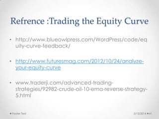 Refrence :Trading the Equity Curve
• http://www.blueowlpress.com/WordPress/code/eq
uity-curve-feedback/
• http://www.futuresmag.com/2012/10/24/analyze-
your-equity-curve
• www.traderji.com/advanced-trading-
strategies/92982-crude-oil-10-ema-reverse-strategy-
5.html
5/12/2014Footer Text 41
 