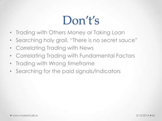 Don’t’s
• Trading with Others Money or Taking Loan
• Searching holy grail. “There is no secret sauce”
• Correlating Trading with News
• Correlating Trading with Fundamental Factors
• Trading with Wrong timeframe
• Searching for the paid signals/Indicators
5/12/2014www.marketcalls.in 45
 