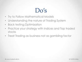 Do’s
• Try to Follow Mathematical Models
• Understanding the nature of Trading System
• Back testing,Optimization
• Practice your strategy with Indices and Top traded
stocks
• Treat Trading as business not as gambling factor
5/12/2014www.marketcalls.in 46
 