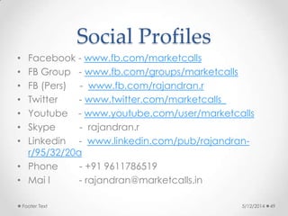 Social Profiles
• Facebook - www.fb.com/marketcalls
• FB Group - www.fb.com/groups/marketcalls
• FB (Pers) - www.fb.com/rajandran.r
• Twitter - www.twitter.com/marketcalls_
• Youtube - www.youtube.com/user/marketcalls
• Skype - rajandran.r
• Linkedin - www.linkedin.com/pub/rajandran-
r/95/32/20a
• Phone - +91 9611786519
• Mai l - rajandran@marketcalls.in
5/12/2014Footer Text 49
 