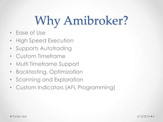 Why Amibroker?
• Ease of Use
• High Speed Execution
• Supports Autotrading
• Custom Timeframe
• Multi Timeframe Support
• Backtesting, Optimization
• Scanning and Exploration
• Custom Indicators (AFL Programming)
5/12/2014Footer Text 6
 