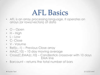 AFL Basics
• AFL is an array processing language. It operates on
arrays (or rows/vectors) of data
• O – Open
• H – High
• L – Low
• C- Close
• V - Volume
• Ref(c,-1) – Previous Close array
• MA(C,10) – 10 day moving average
• Cross(C,EMA(c,10) – Candlestick crossover with 10 days
EMA line
• Barcount – returns the total number of bars
5/12/2014Footer Text 7
 