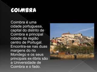 Coimbra é uma
cidade portuguesa,
capital do distrito de
Coimbra e principal
cidade da região
centro de Portugal.
Encontra-se nas duas
margens do rio
Mondego e os seus
principais ex-líbris são
a Universidade de
Coimbra e o fado.
 