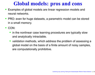 Global models: pros and cons
• Examples of global models are linear regression models and
neural networks.
• PRO: even for huge datasets, a parametric model can be stored
in a small memory.
• CON:
• in the nonlinear case learning procedures are typically slow
and analytically intractable.
• validation methods, which address the problem of assessing a
global model on the basis of a ﬁnite amount of noisy samples,
are computationally prohibitive.
Combining Lazy Learning, Racing and Subsamplingfor Effective Feature Selection – p. 5/2
 
