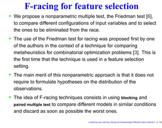 F-racing for feature selection
• We propose a nonparametric multiple test, the Friedman test [6],
to compare different conﬁgurations of input variables and to select
the ones to be eliminated from the race.
• The use of the Friedman test for racing was proposed ﬁrst by one
of the authors in the context of a technique for comparing
metaheuristics for combinatorial optimization problems [3]. This is
the ﬁrst time that the technique is used in a feature selection
setting.
• The main merit of this nonparametric approach is that it does not
require to formulate hypotheses on the distribution of the
observations.
• The idea of F-racing techniques consists in using blocking and
paired multiple test to compare different models in similar conditions
and discard as soon as possible the worst ones.
Combining Lazy Learning, Racing and Subsamplingfor Effective Feature Selection – p. 15/2
 