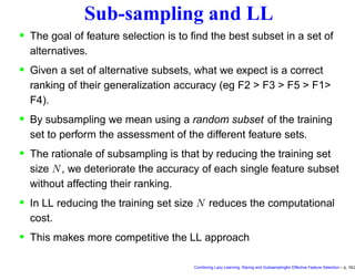 Sub-sampling and LL
• The goal of feature selection is to ﬁnd the best subset in a set of
alternatives.
• Given a set of alternative subsets, what we expect is a correct
ranking of their generalization accuracy (eg F2 > F3 > F5 > F1>
F4).
• By subsampling we mean using a random subset of the training
set to perform the assessment of the different feature sets.
• The rationale of subsampling is that by reducing the training set
size N, we deteriorate the accuracy of each single feature subset
without affecting their ranking.
• In LL reducing the training set size N reduces the computational
cost.
• This makes more competitive the LL approach
Combining Lazy Learning, Racing and Subsamplingfor Effective Feature Selection – p. 16/2
 