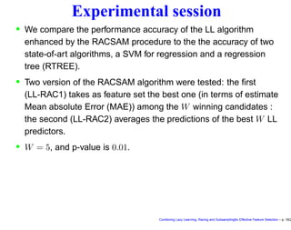 Experimental session
• We compare the performance accuracy of the LL algorithm
enhanced by the RACSAM procedure to the the accuracy of two
state-of-art algorithms, a SVM for regression and a regression
tree (RTREE).
• Two version of the RACSAM algorithm were tested: the ﬁrst
(LL-RAC1) takes as feature set the best one (in terms of estimate
Mean absolute Error (MAE)) among the W winning candidates :
the second (LL-RAC2) averages the predictions of the best W LL
predictors.
• W = 5, and p-value is 0.01.
Combining Lazy Learning, Racing and Subsamplingfor Effective Feature Selection – p. 18/2
 
