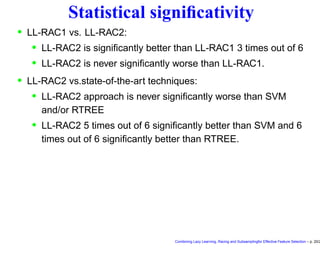 Statistical signiﬁcativity
• LL-RAC1 vs. LL-RAC2:
• LL-RAC2 is signiﬁcantly better than LL-RAC1 3 times out of 6
• LL-RAC2 is never signiﬁcantly worse than LL-RAC1.
• LL-RAC2 vs.state-of-the-art techniques:
• LL-RAC2 approach is never signiﬁcantly worse than SVM
and/or RTREE
• LL-RAC2 5 times out of 6 signiﬁcantly better than SVM and 6
times out of 6 signiﬁcantly better than RTREE.
Combining Lazy Learning, Racing and Subsamplingfor Effective Feature Selection – p. 20/2
 