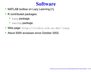 Software
• MATLAB toolbox on Lazy Learning [1].
• R contributed packages:
• lazy package.
• racing package.
• Web page: http://iridia.ulb.ac.be/~lazy.
• About 5000 accesses since October 2002.
Combining Lazy Learning, Racing and Subsamplingfor Effective Feature Selection – p. 21/2
 